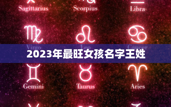 2023年最旺女孩名字王姓，王姓女孩名字2022年属虎