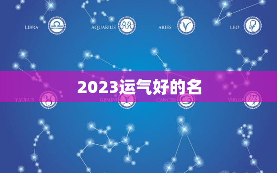 2023运气好的名，2023年最好运生肖