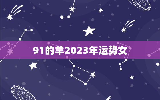 91的羊2023年运势女，91年属羊人2023年