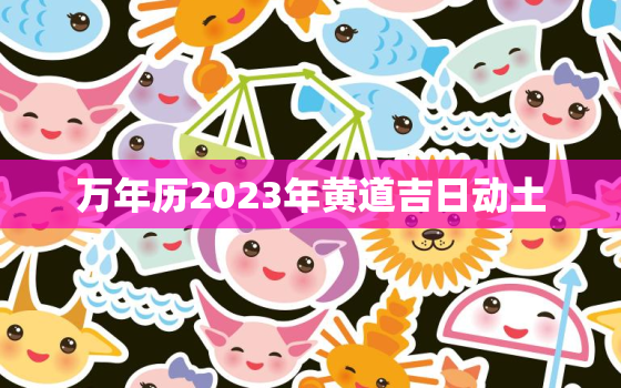 万年历2023年黄道吉日动土，万年历2023年黄道吉日动土时辰