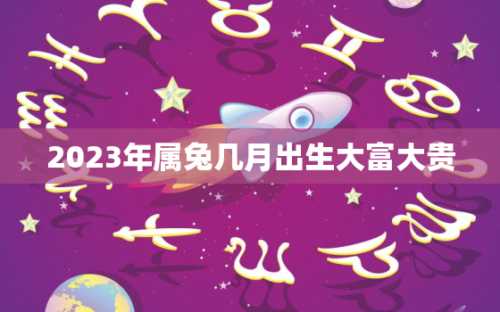 2023年属兔几月出生大富大贵，2023年属兔的几月出生不好