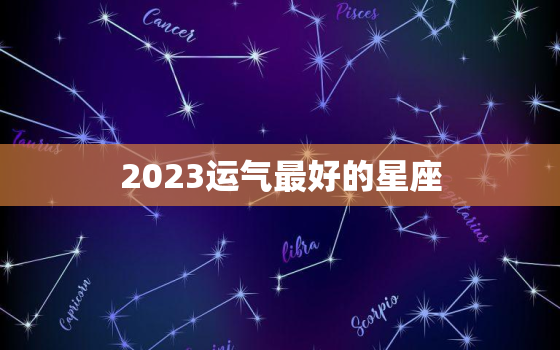 2023运气最好的星座，2023年最旺的星座