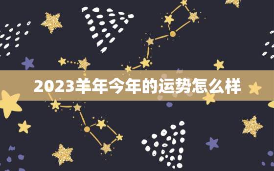 2023羊年今年的运势怎么样，2023年生肖属羊的人全年运势如何