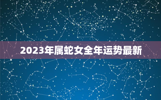 2023年属蛇女全年运势最新，2023年生肖运势详解最新
