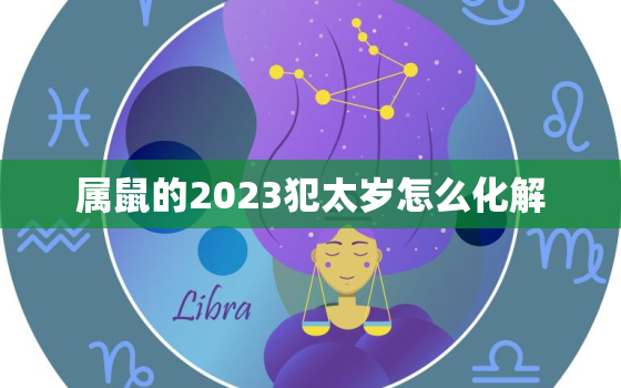 属鼠的2023犯太岁怎么化解，属鼠的2023年