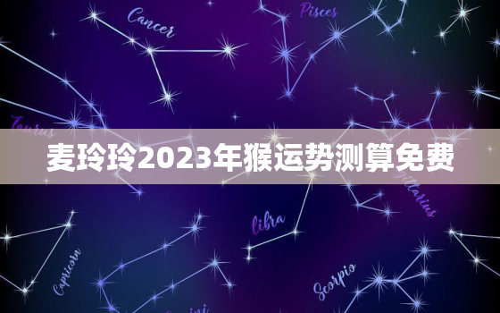 麦玲玲2023年猴运势测算免费，麦玲玲2022年属猴人运程