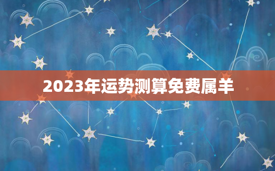 2023年运势测算免费属羊，2023年生肖羊运势详解