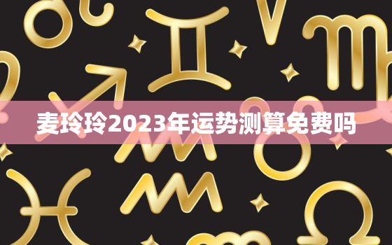 麦玲玲2023年运势测算免费吗，麦玲玲2022年运程