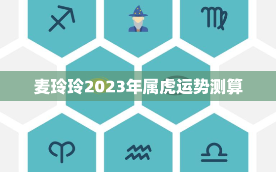 麦玲玲2023年属虎运势测算，麦玲玲2021年属虎运程