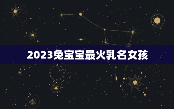 2023兔宝宝最火乳名女孩，2023兔年宝宝取名最佳用字