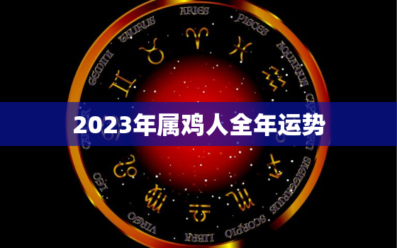 2023年属鸡人全年运势，2023年属鸡人全年运势1981