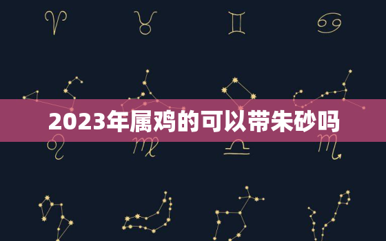 2023年属鸡的可以带朱砂吗，属鸡的人可以带朱砂吗?