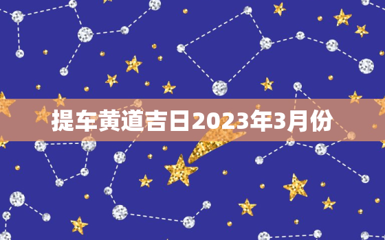 提车黄道吉日2023年3月份，提车黄道吉日2020年