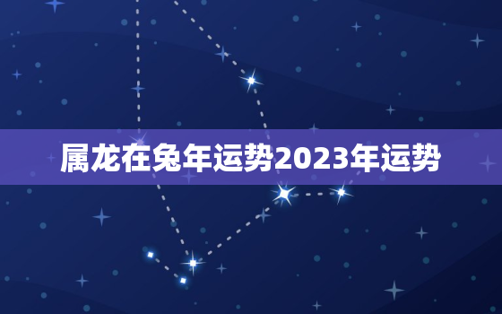 属龙在兔年运势2023年运势，属龙兔年运势2023年属龙兔年