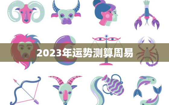 2023年运势测算周易，2023年各生肖运势