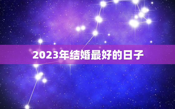 2023年结婚最好的日子，2023年结婚最好的日子是哪一天