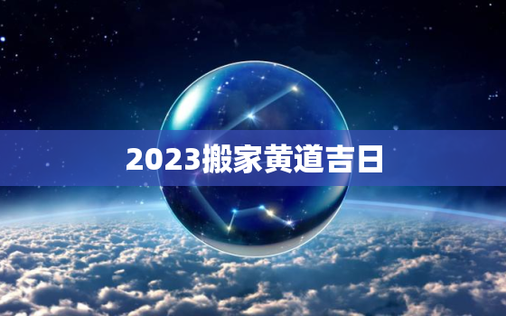 2023搬家黄道吉日，2023搬家黄道吉日5月