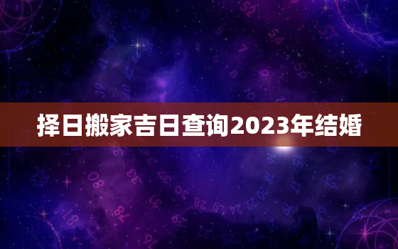 择日搬家吉日查询2023年结婚，2023年几月搬家最好