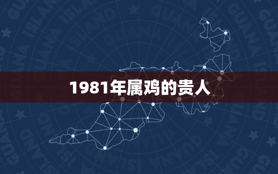 1981年属鸡的贵人，2023年1981年属鸡人的全年运势