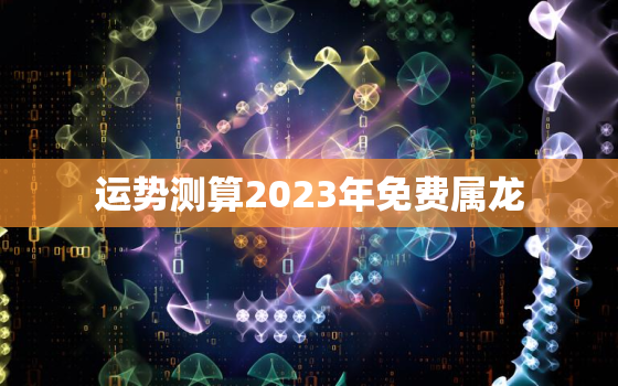 运势测算2023年免费属龙，2023年生肖龙运势
