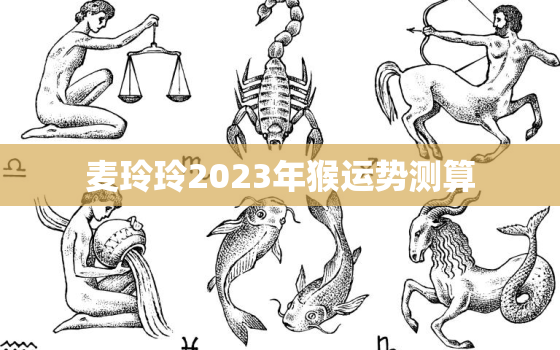 麦玲玲2023年猴运势测算，2022年麦玲玲属猴