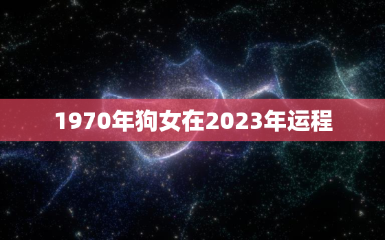 1970年狗女在2023年运程，2023年1970年属狗女全年运势