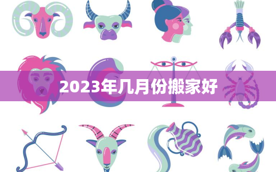 2023年几月份搬家好，2023年入宅最旺日子