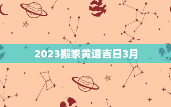 2023搬家黄道吉日3月，20213月份搬家黄道吉日