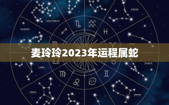 麦玲玲2023年运程属蛇，麦玲玲属蛇2020年运