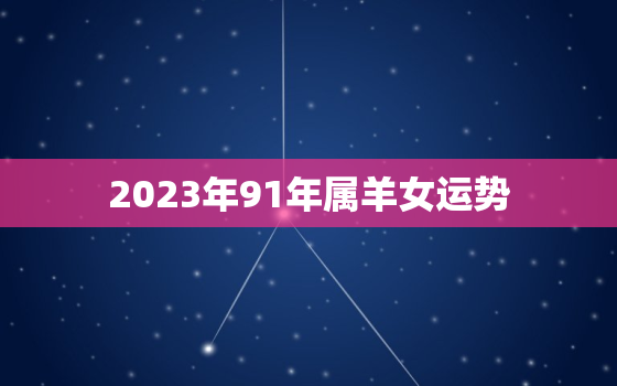 2023年91年属羊女运势，2023年91年属羊女人的全年运势