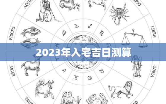 2023年入宅吉日测算，2023年入宅黄道吉日