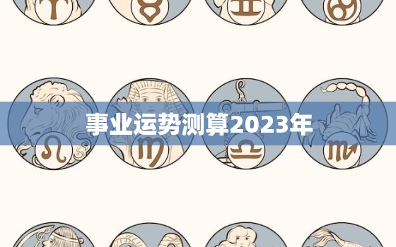 事业运势测算2023年，事业运势测算2023年运程