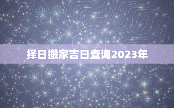 择日搬家吉日查询2023年，2030年搬家黄道吉日