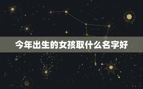 今年出生的女孩取什么名字好，今年出生的女孩应该取什么名字