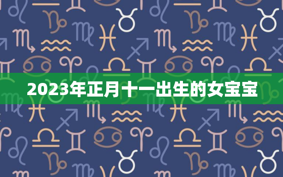 2023年正月十一出生的女宝宝，2023年正月十一出生的女宝宝取名