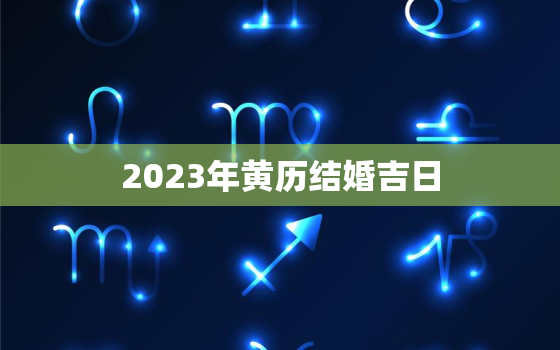 2023年黄历结婚吉日，老黄历2023年结婚黄道吉日一览表