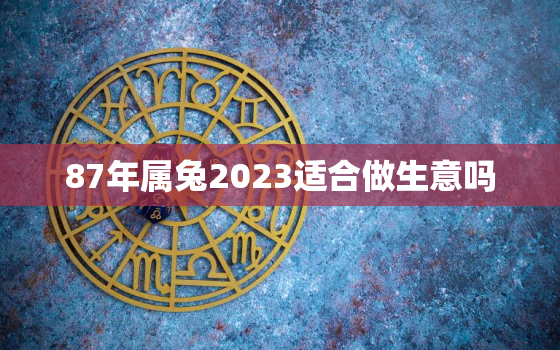 87年属兔2023适合做生意吗，2021年87年的兔适合做生意吗