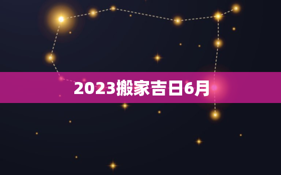 2023搬家吉日6月，2022年6月哪天搬家好