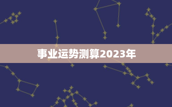 事业运势测算2023年，2023年运势测算免费