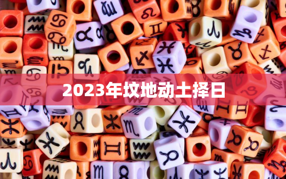 2023年坟地动土择日，2023年修坟吉日