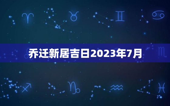 乔迁新居吉日2023年7月，乔迁吉日2021年7月搬家吉日查询