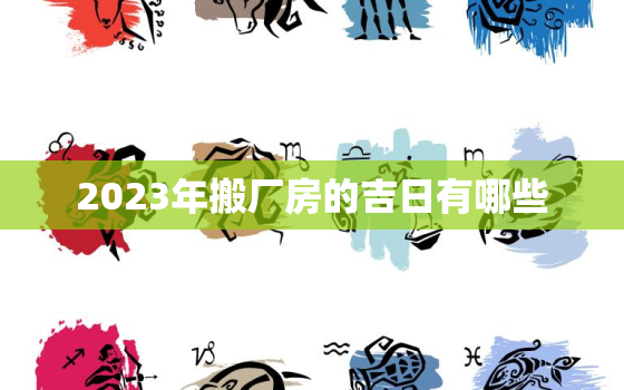 2023年搬厂房的吉日有哪些，2023年搬家黄道吉日一览表