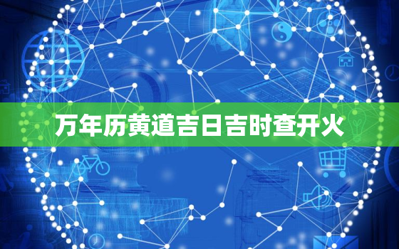 万年历黄道吉日吉时查开火，日历2021日历表黄道吉日万年历开火