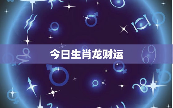 今日生肖龙财运，运势播报今日生肖龙运势