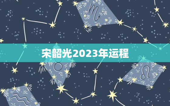 宋韶光2023年运程，2023年运程十二生肖每月运程