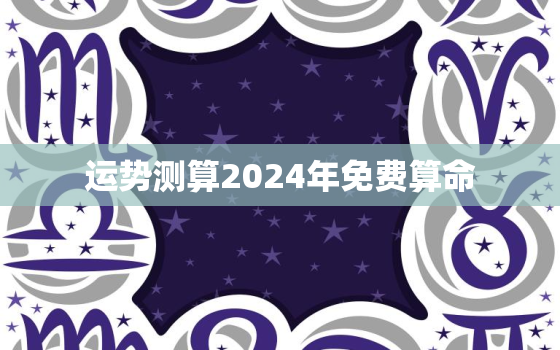 运势测算2024年免费算命，2024年运势12生肖运势如何