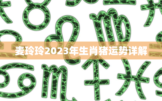 麦玲玲2023年生肖猪运势详解，麦玲玲2023年生肖运势测算