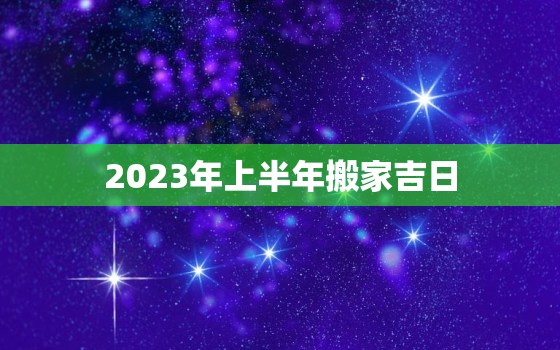 2023年上半年搬家吉日，2023年上半年搬家吉日有哪些