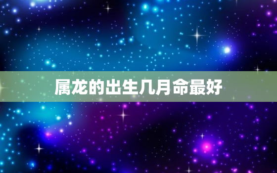 属龙的出生几月命最好，属龙的几月份出生命最好