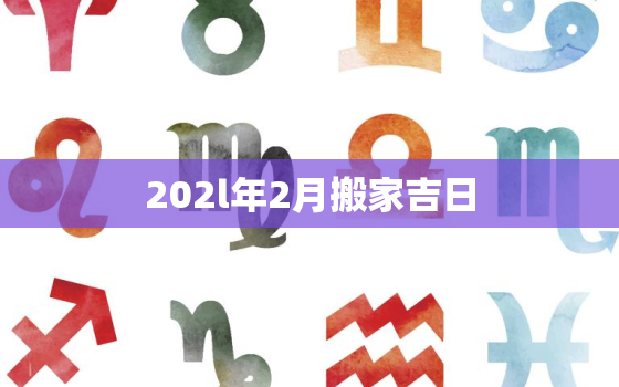 202l年2月搬家吉日，2o21年2月份搬家黄道吉日